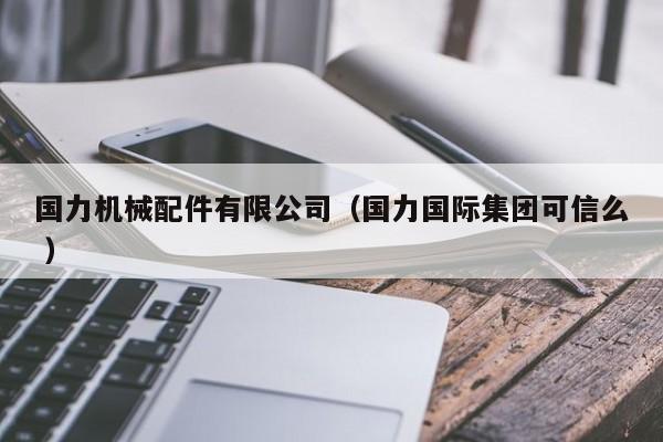 國力機(jī)械配件有限公司（國力國際集團(tuán)可信么 ）